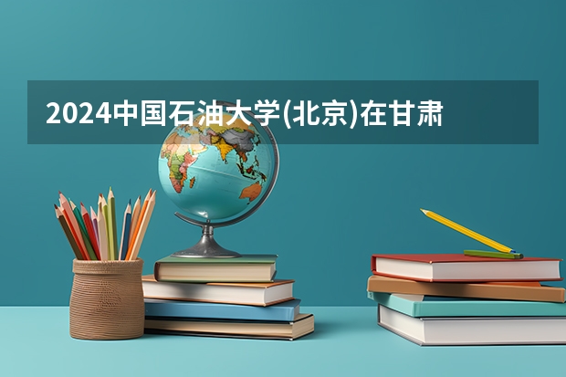 2024中国石油大学(北京)在甘肃招生计划人数