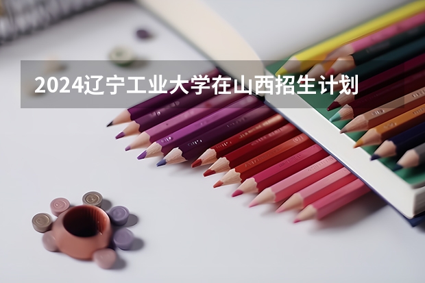 2024辽宁工业大学在山西招生计划人数
