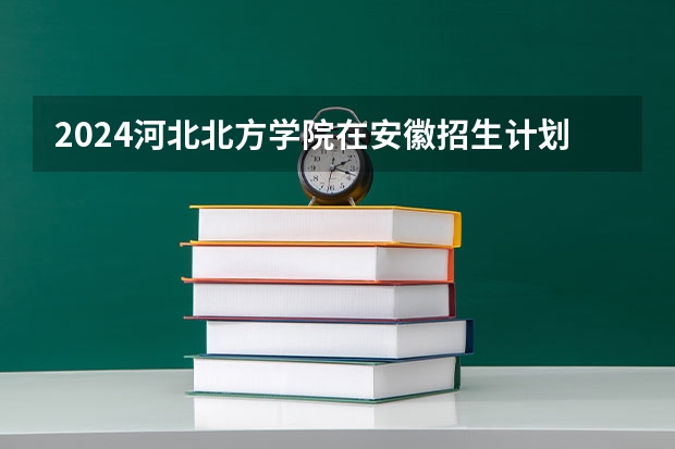 2024河北北方学院在安徽招生计划人数