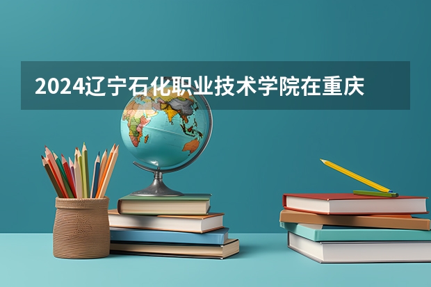 2024辽宁石化职业技术学院在重庆招生计划人数