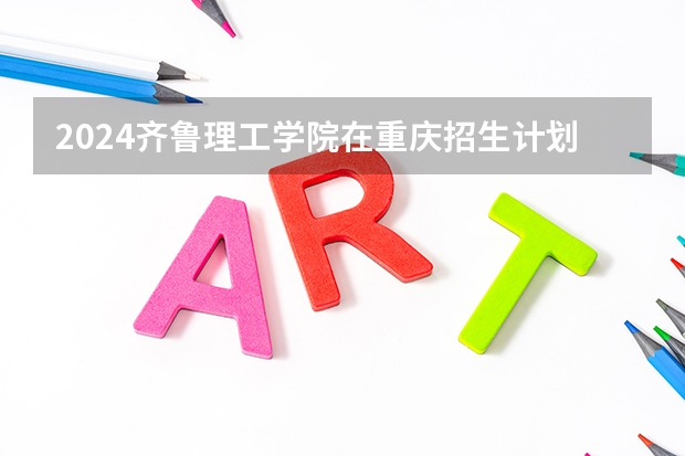 2024齐鲁理工学院在重庆招生计划人数
