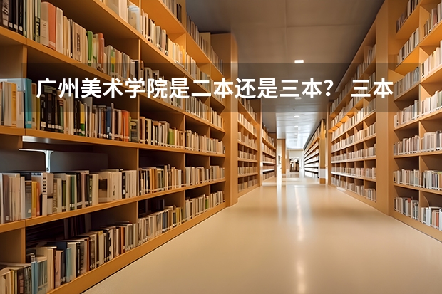 广州美术学院是二本还是三本？ 三本艺术类的大学排名？