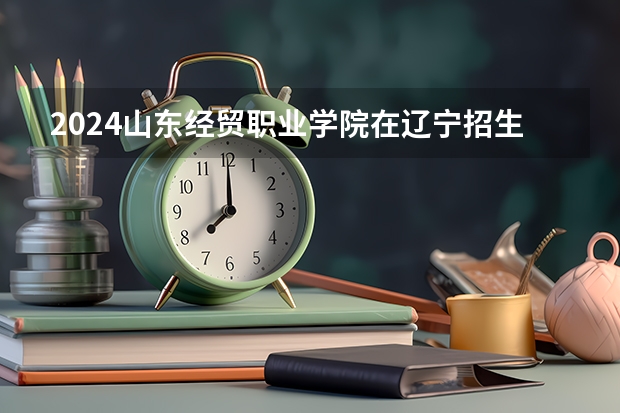 2024山东经贸职业学院在辽宁招生计划人数