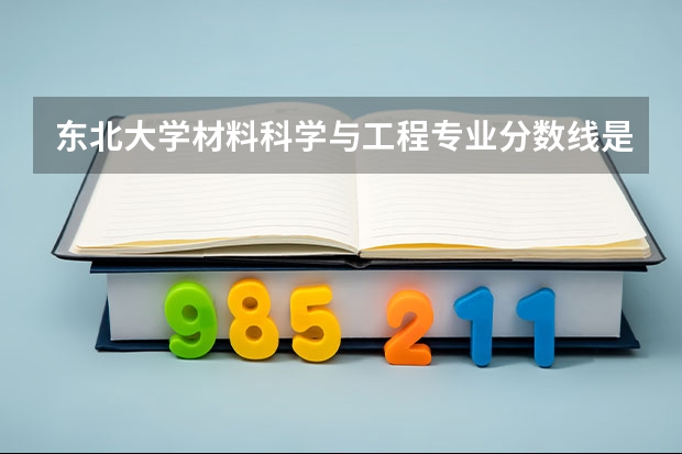 东北大学材料科学与工程专业分数线是多少(近三年分数线汇总)