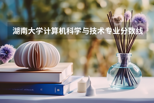 湖南大学计算机科学与技术专业分数线是多少(近三年分数线汇总)