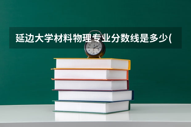 延边大学材料物理专业分数线是多少(近三年分数线汇总)