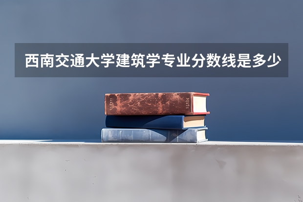 西南交通大学建筑学专业分数线是多少(近三年分数线汇总)