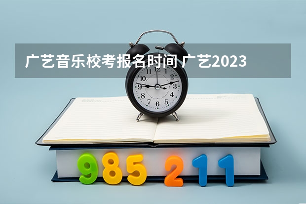 广艺音乐校考报名时间 广艺2023校考时间