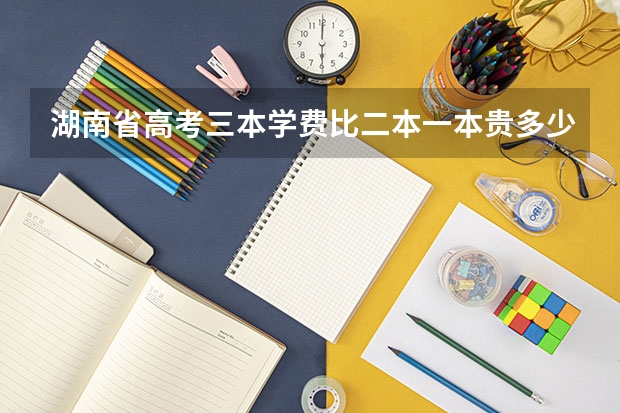 湖南省高考三本学费比二本一本贵多少