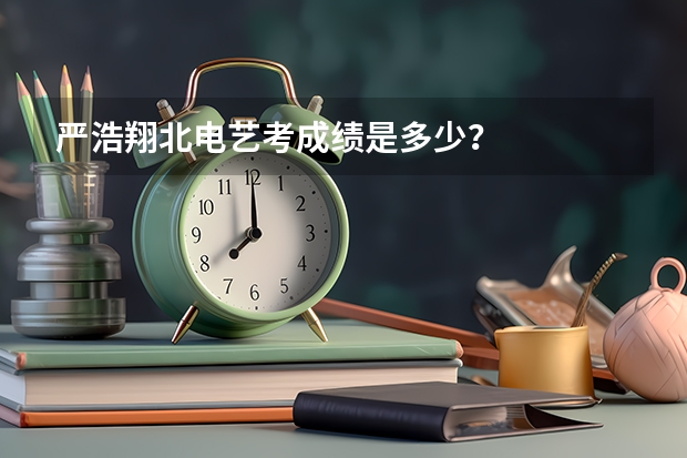 严浩翔北电艺考成绩是多少？