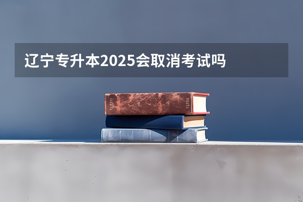 辽宁专升本2025会取消考试吗