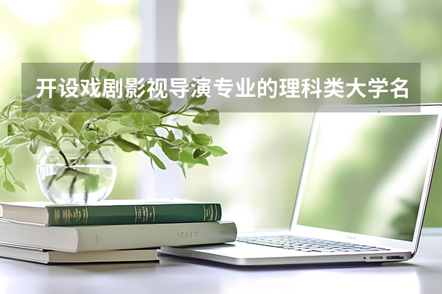 开设戏剧影视导演专业的理科类大学名单一览