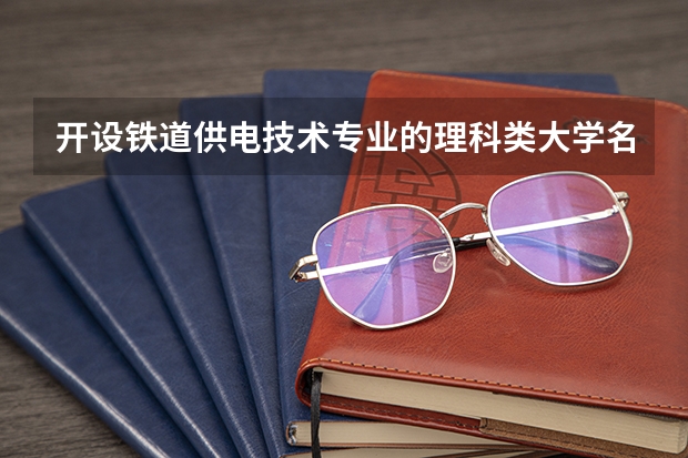 开设铁道供电技术专业的理科类大学名单一览