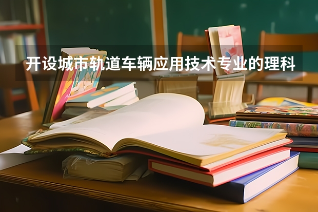 开设城市轨道车辆应用技术专业的理科类大学名单一览