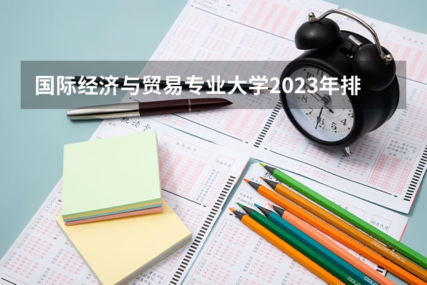 国际经济与贸易专业大学2023年排名排情况 国际经济与贸易专业前十名的大学有哪些