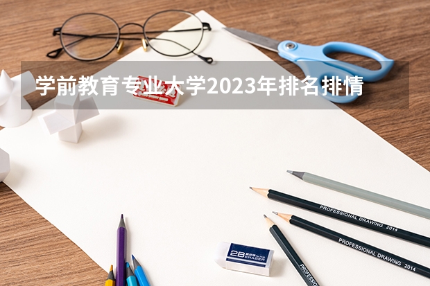 学前教育专业大学2023年排名排情况 学前教育专业前十名的大学有哪些