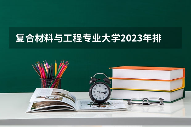 复合材料与工程专业大学2023年排名排情况 复合材料与工程专业前十名的大学有哪些