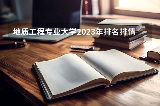 地质工程专业大学2023年排名排情况 地质工程专业前十名的大学有哪些