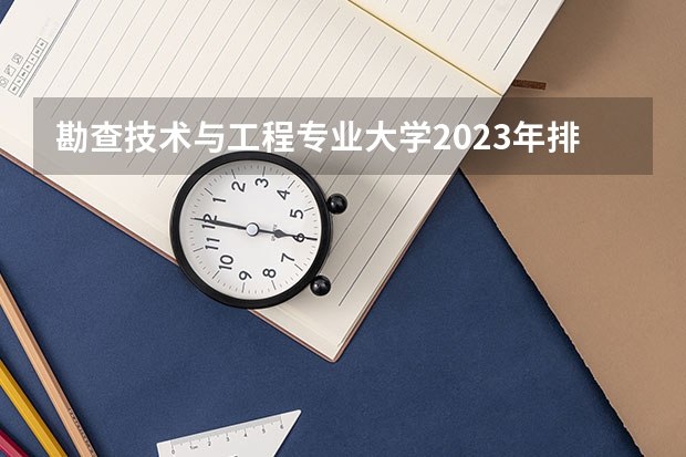 勘查技术与工程专业大学2023年排名排情况 勘查技术与工程专业前十名的大学有哪些