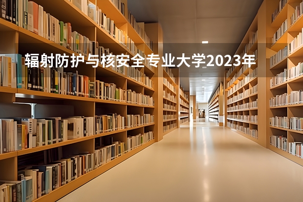 辐射防护与核安全专业大学2023年排名排情况 辐射防护与核安全专业前十名的大学有哪些