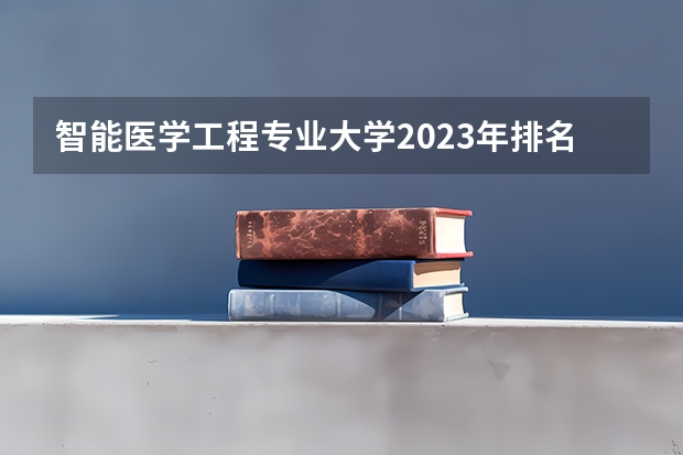 智能医学工程专业大学2023年排名排情况 智能医学工程专业前十名的大学有哪些