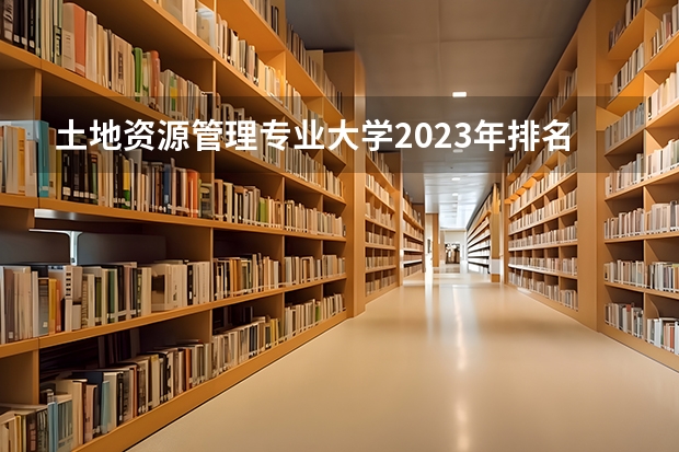 土地资源管理专业大学2023年排名排情况 土地资源管理专业前十名的大学有哪些