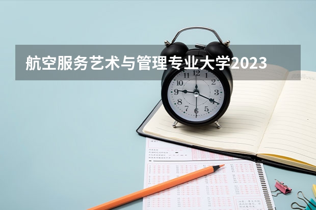 航空服务艺术与管理专业大学2023年排名排情况 航空服务艺术与管理专业前十名的大学有哪些