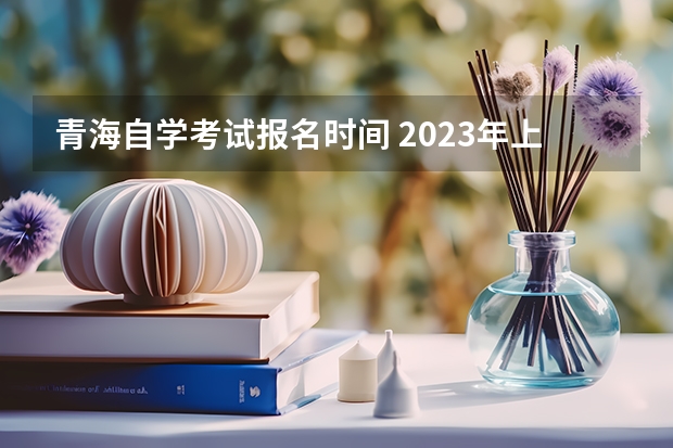 青海自学考试报名时间 2023年上半年青海自学考试时间安排？