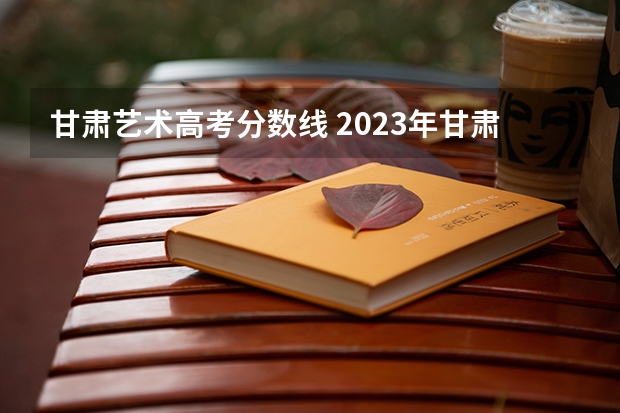 甘肃艺术高考分数线 2023年甘肃艺考分数线是多少