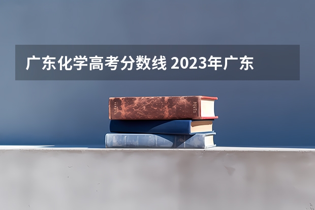 广东化学高考分数线 2023年广东高考一本线多少分？