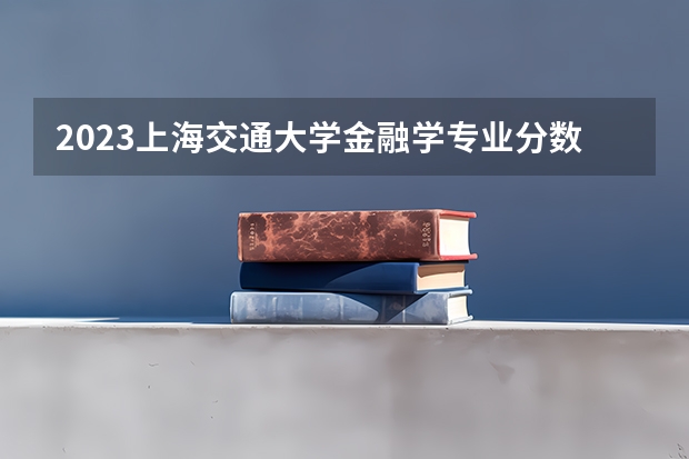 2023上海交通大学金融学专业分数线是多少 金融学专业历年分数线总汇