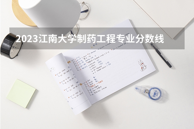 2023江南大学制药工程专业分数线是多少 制药工程专业历年分数线总汇