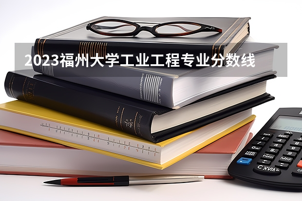 2023福州大学工业工程专业分数线是多少 工业工程专业历年分数线总汇